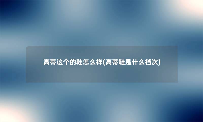 高蒂这个的鞋怎么样(高蒂鞋是什么档次) 高蒂这个的鞋怎么样(高蒂鞋是什么档次)