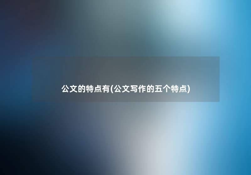 公文的特点有(公文写作的五个特点) 公文的特点有(公文写作的五个特点)
