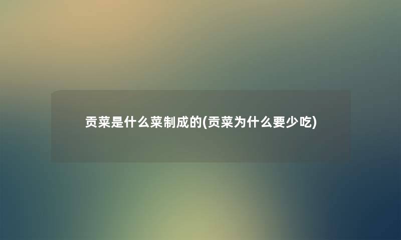贡菜是什么菜制成的(贡菜为什么要少吃) 贡菜是什么菜制成的(贡菜为什么要少吃)