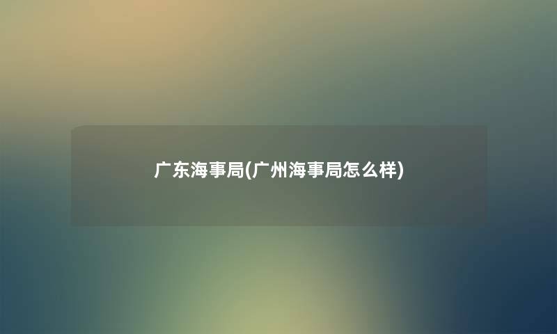 广东海事局(广州海事局怎么样)