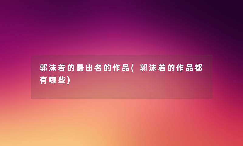 郭沫若的出名的作品(郭沫若的作品都有哪些)
