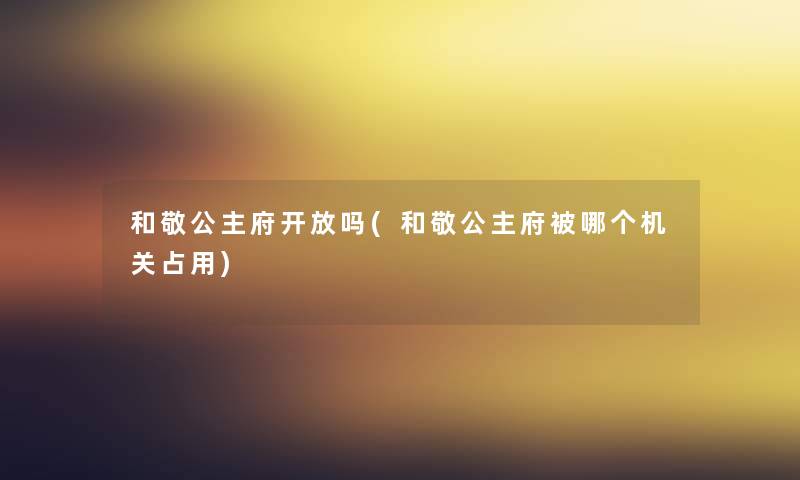 和敬公主府开放吗(和敬公主府被哪个机关占用)
