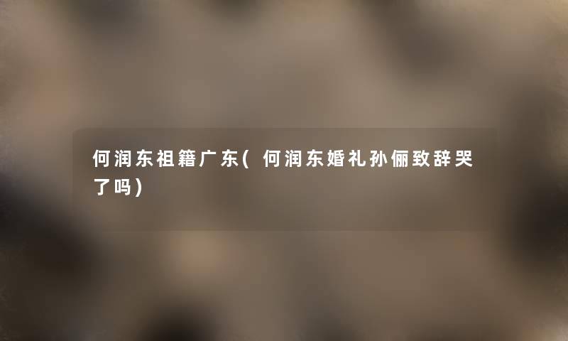 何润东祖籍广东(何润东婚礼孙俪致辞哭了吗)