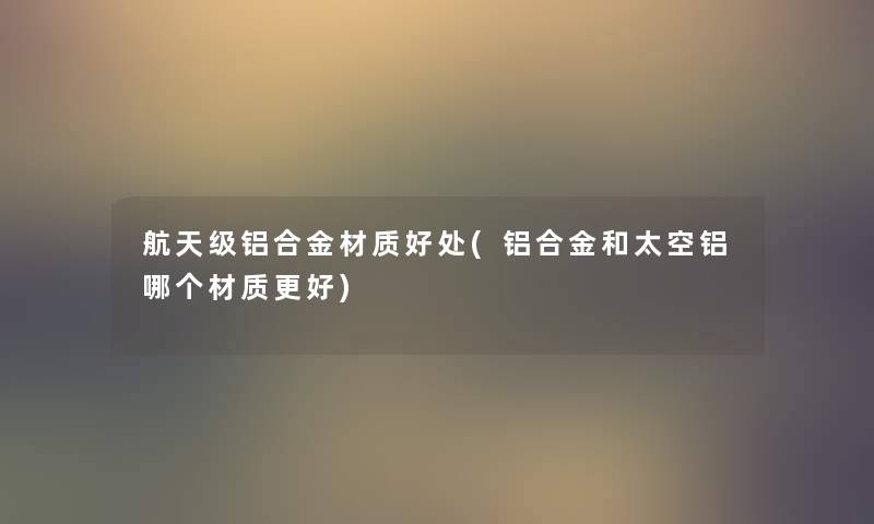 航天级铝合金材质好处(铝合金和太空铝哪个材质更好)