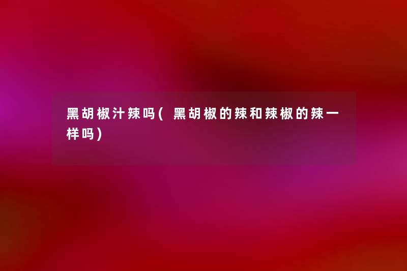 黑胡椒汁辣吗(黑胡椒的辣和辣椒的辣一样吗)