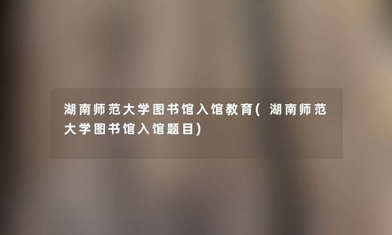 湖南师范大学图书馆入馆教育(湖南师范大学图书馆入馆题目)