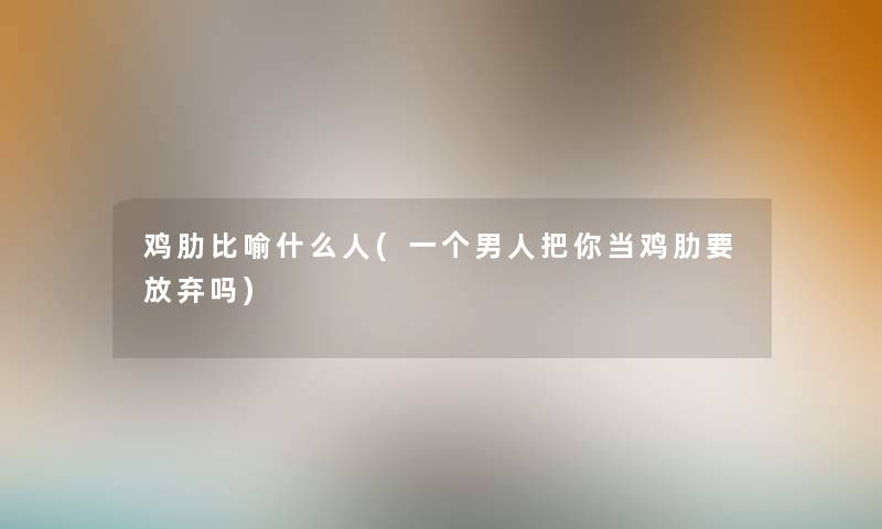 鸡肋比喻什么人(一个男人把你当鸡肋要放弃吗) 鸡肋比喻什么人(一个男人把你当鸡肋要放弃吗)