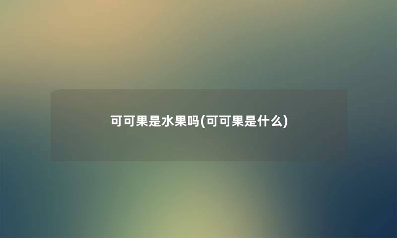 可可果是水果吗(可可果是什么) 可可果是水果吗(可可果是什么)