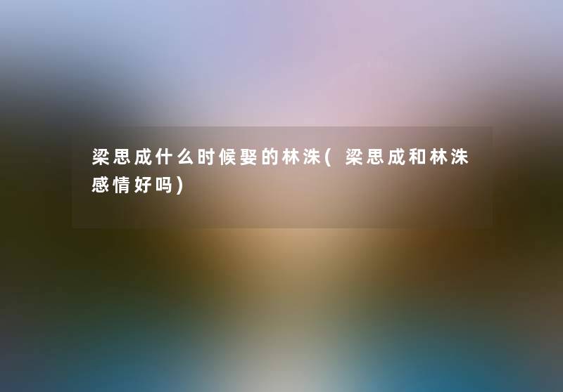 梁思成什么时候娶的林洙(梁思成和林洙感情好吗) 梁思成什么时候娶的林洙(梁思成和林洙感情好吗)