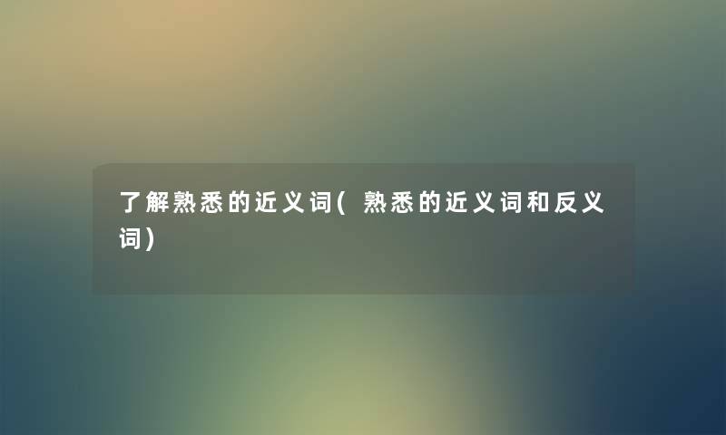 了解熟悉的近义词(熟悉的近义词和反义词) 了解熟悉的近义词(熟悉的近义词和反义词)