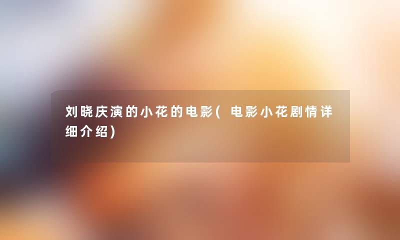 刘晓庆演的小花的电影(电影小花剧情详细介绍) 刘晓庆演的小花的电影(电影小花剧情详细介绍)