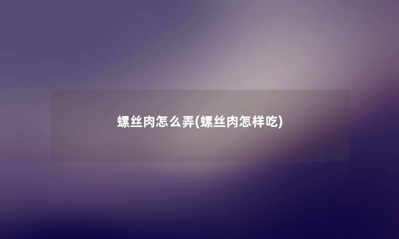 螺丝肉怎么弄(螺丝肉怎样吃) 螺丝肉怎么弄(螺丝肉怎样吃)
