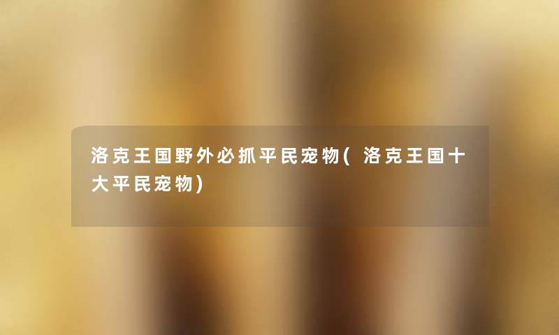 洛克王国野外必抓平民宠物(洛克王国一些平民宠物) 洛克王国野外必抓平民宠物(洛克王国一些平民宠物)