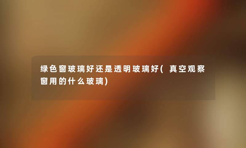 绿色窗玻璃好还是透明玻璃好(真空观察窗用的什么玻璃) 绿色窗玻璃好还是透明玻璃好(真空观察窗用的什么玻璃)