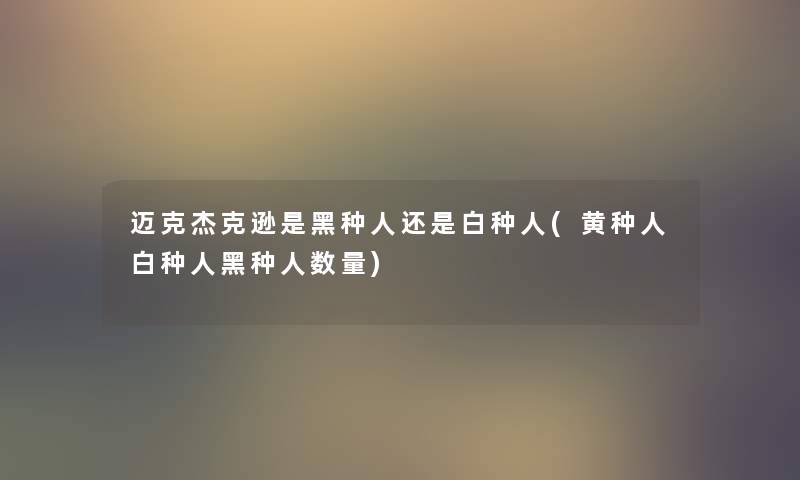 迈克杰克逊是黑种人还是白种人(黄种人白种人黑种人数量) 迈克杰克逊是黑种人还是白种人(黄种人白种人黑种人数量)