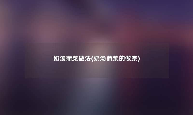 奶汤蒲菜做法(奶汤蒲菜的做宗) 奶汤蒲菜做法(奶汤蒲菜的做宗)