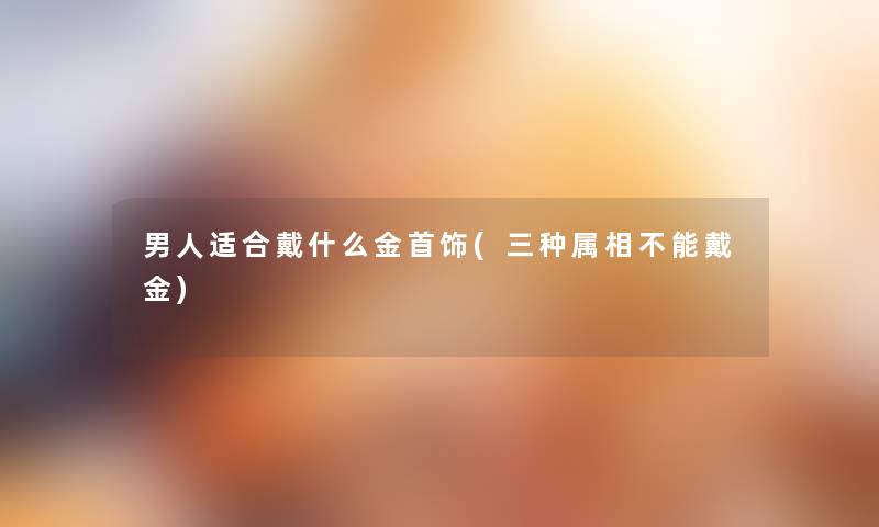 男人适合戴什么金首饰(三种属相不能戴金) 男人适合戴什么金首饰(三种属相不能戴金)