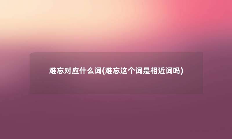 难忘对应什么词(难忘这个词是相近词吗) 难忘对应什么词(难忘这个词是相近词吗)