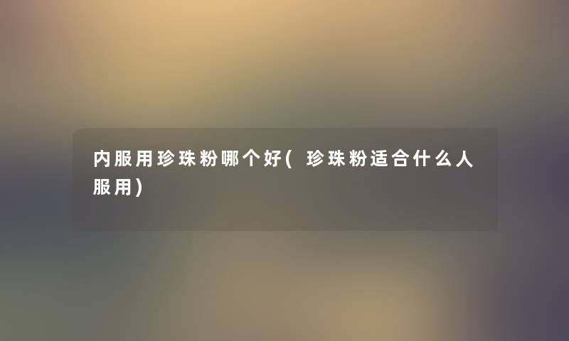 内服用珍珠粉哪个好(珍珠粉适合什么人服用) 内服用珍珠粉哪个好(珍珠粉适合什么人服用)