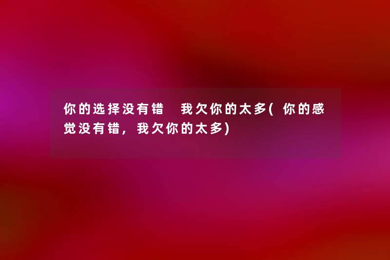 你的选择没有错 我欠你的太多(你的感觉没有错,我欠你的太多) 你的选择没有错 我欠你的太多(你的感觉没有错,我欠你的太多)