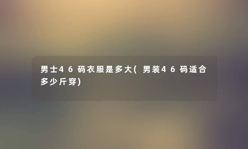 男士46码衣服是多大(男装46码适合多少斤穿) 男士46码衣服是多大(男装46码适合多少斤穿)
