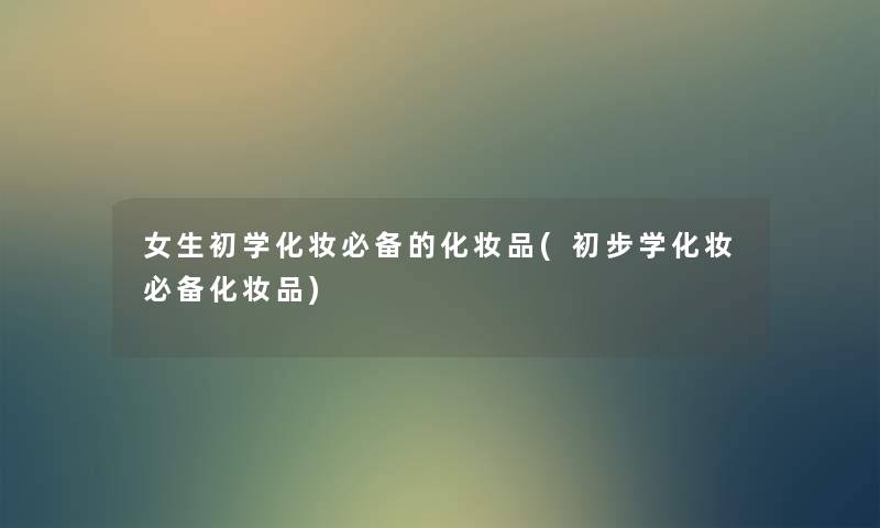 女生初学化妆必备的化妆品(初步学化妆必备化妆品) 女生初学化妆必备的化妆品(初步学化妆必备化妆品)