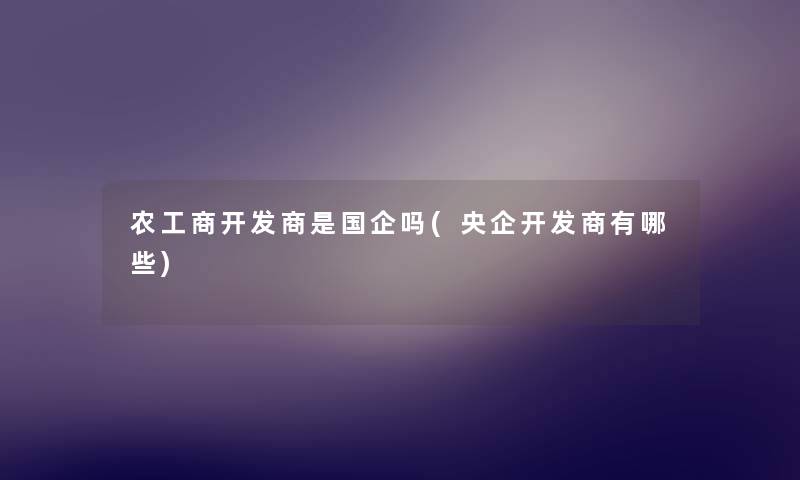 农工商开发商是国企吗(央企开发商有哪些) 农工商开发商是国企吗(央企开发商有哪些)