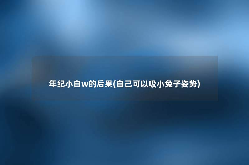 年纪小自w的后果(自己可以吸小兔子姿势) 年纪小自w的后果(自己可以吸小兔子姿势)
