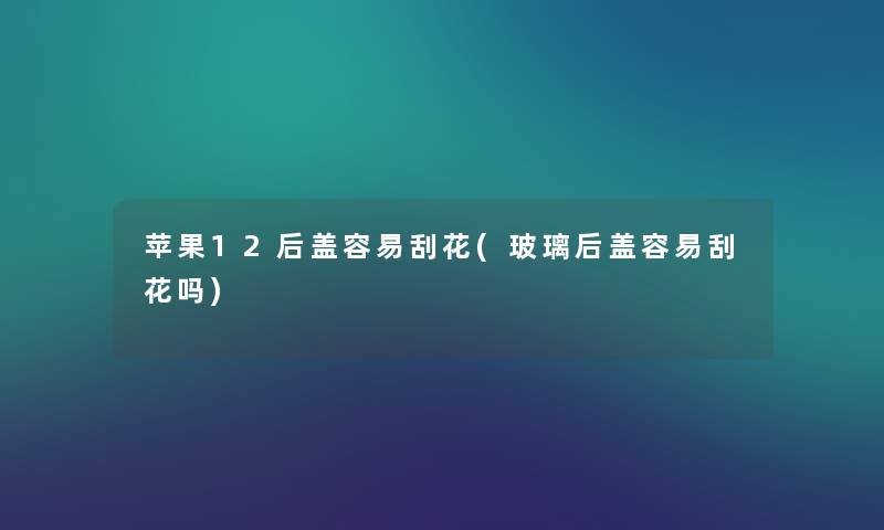 苹果12后盖容易刮花(玻璃后盖容易刮花吗) 苹果12后盖容易刮花(玻璃后盖容易刮花吗)