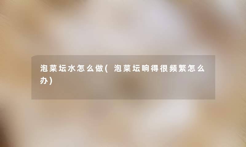泡菜坛水怎么做(泡菜坛响得很频繁怎么办) 泡菜坛水怎么做(泡菜坛响得很频繁怎么办)
