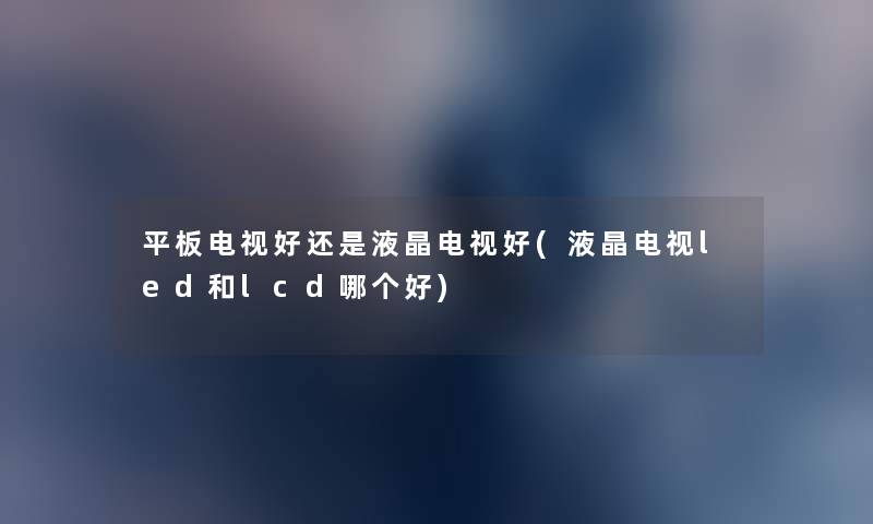 平板电视好还是液晶电视好(液晶电视led和lcd哪个好) 平板电视好还是液晶电视好(液晶电视led和lcd哪个好)