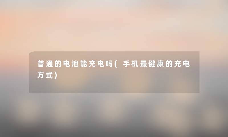 普通的电池能充电吗(手机健康的充电方式) 普通的电池能充电吗(手机健康的充电方式)