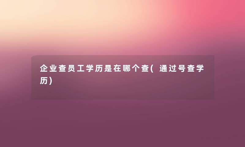 企业查员工学历是在哪个查(号查学历) 企业查员工学历是在哪个查(号查学历)