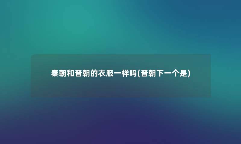 秦朝和晋朝的衣服一样吗(晋朝下一个是) 秦朝和晋朝的衣服一样吗(晋朝下一个是)