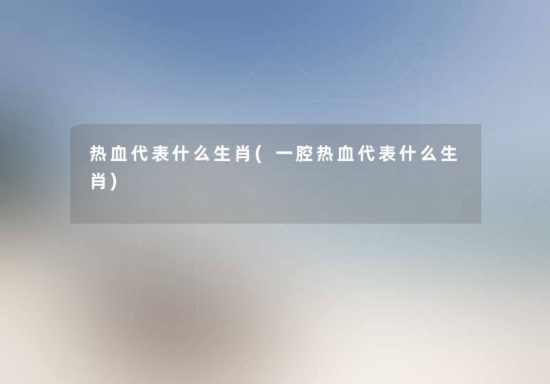 热血代表什么生肖(一腔热血代表什么生肖) 热血代表什么生肖(一腔热血代表什么生肖)