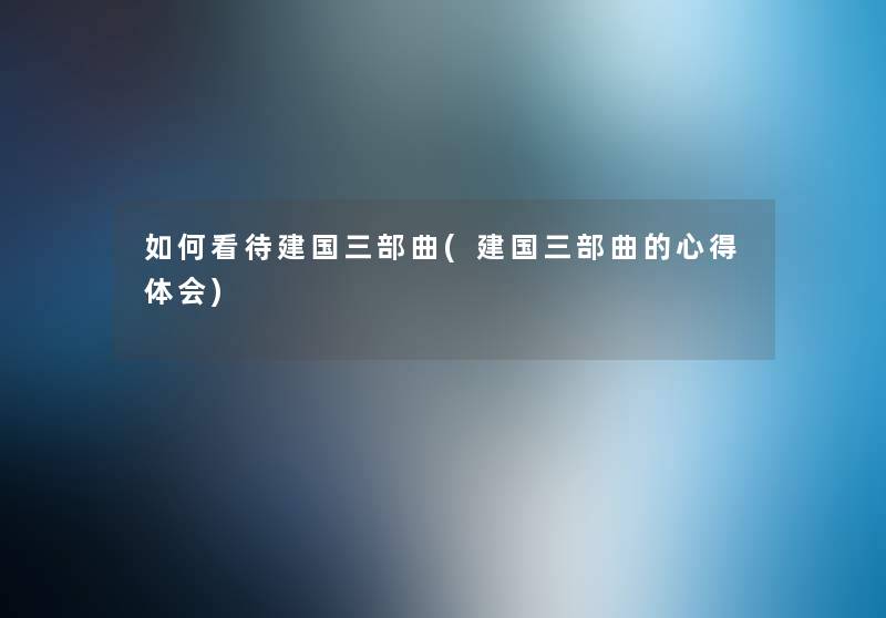 如何看待建国三部曲(建国三部曲的心得体会) 如何看待建国三部曲(建国三部曲的心得体会)