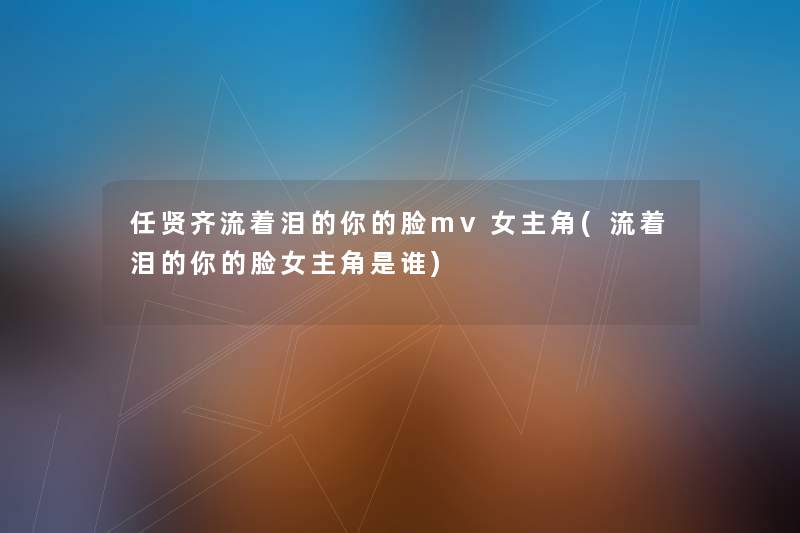任贤齐流着泪的你的脸mv女主角(流着泪的你的脸女主角是谁) 任贤齐流着泪的你的脸mv女主角(流着泪的你的脸女主角是谁)