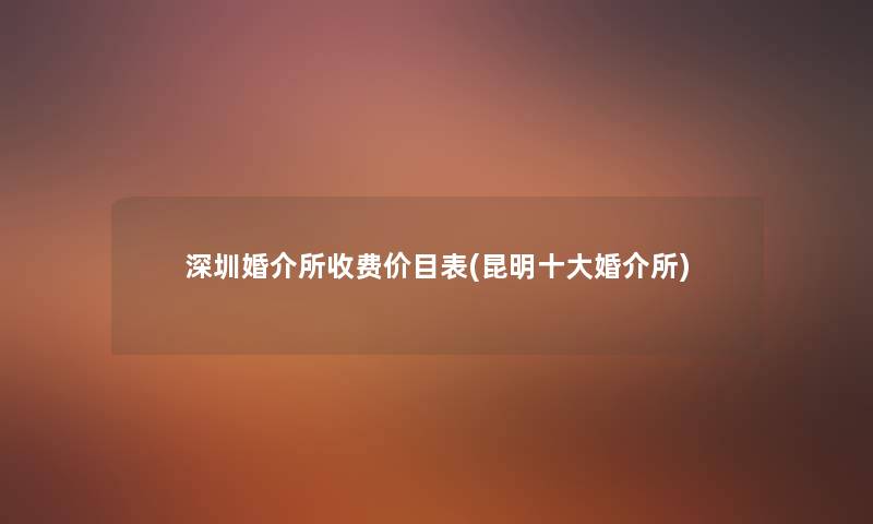 深圳婚介所收费价目表(昆明一些婚介所)