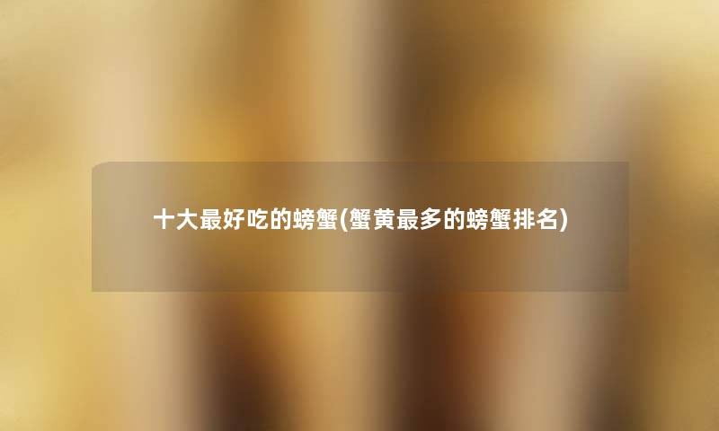 一些好吃的螃蟹(蟹黄多的螃蟹推荐) 一些好吃的螃蟹(蟹黄多的螃蟹推荐)