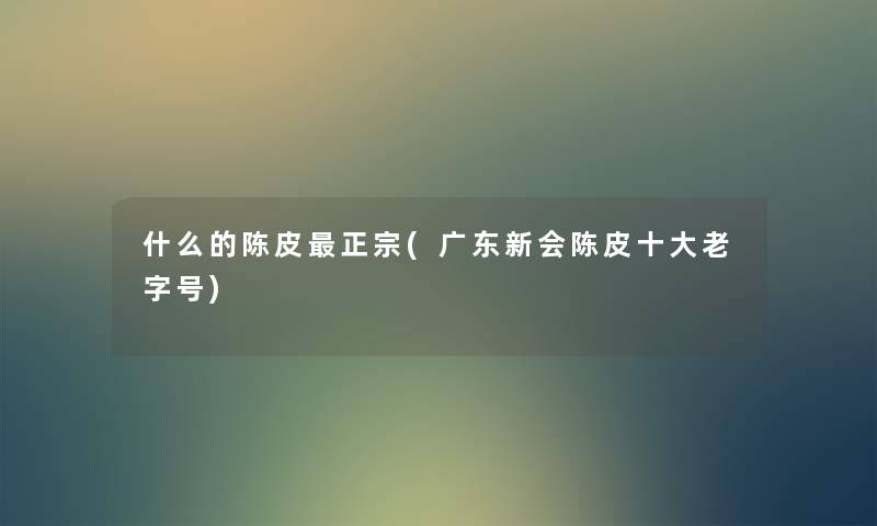什么的陈皮正宗(广东新会陈皮一些老字号) 什么的陈皮正宗(广东新会陈皮一些老字号)