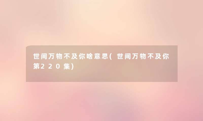 世间万物不及你啥意思(世间万物不及你第220集) 世间万物不及你啥意思(世间万物不及你第220集)
