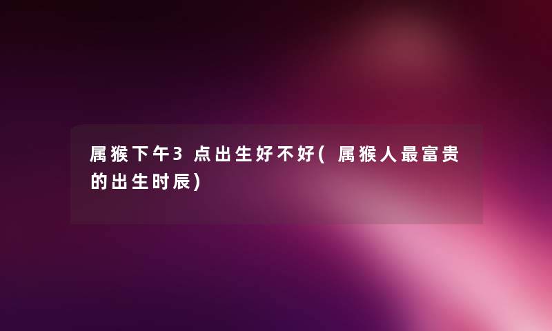 属猴下午3点出生好不好(属猴人富贵的出生时辰) 属猴下午3点出生好不好(属猴人富贵的出生时辰)