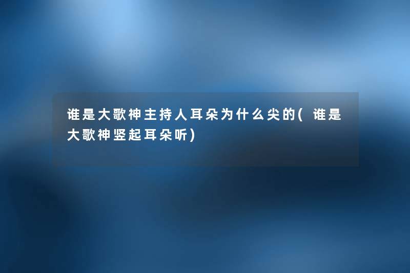 谁是大歌神主持人耳朵为什么尖的(谁是大歌神竖起耳朵听) 谁是大歌神主持人耳朵为什么尖的(谁是大歌神竖起耳朵听)