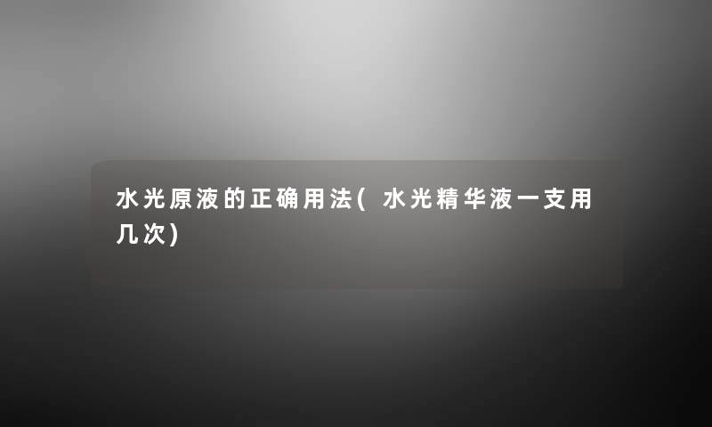 水光原液的正确用法(水光精华液一支用几次) 水光原液的正确用法(水光精华液一支用几次)