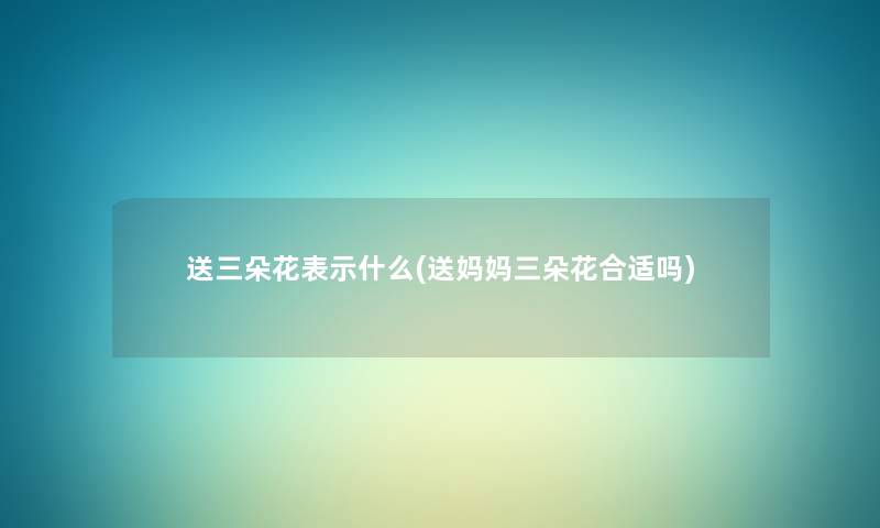 送三朵花表示什么(送妈妈三朵花合适吗) 送三朵花表示什么(送妈妈三朵花合适吗)
