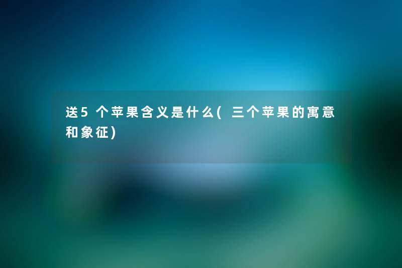 送5个苹果含义是什么(三个苹果的寓意和象征) 送5个苹果含义是什么(三个苹果的寓意和象征)
