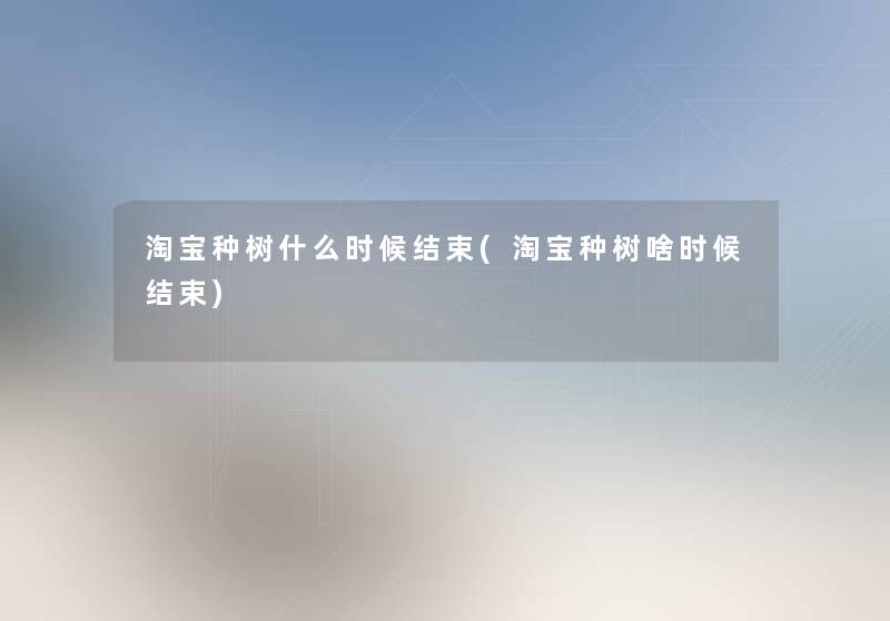 淘宝种树什么时候结束(淘宝种树啥时候结束) 淘宝种树什么时候结束(淘宝种树啥时候结束)