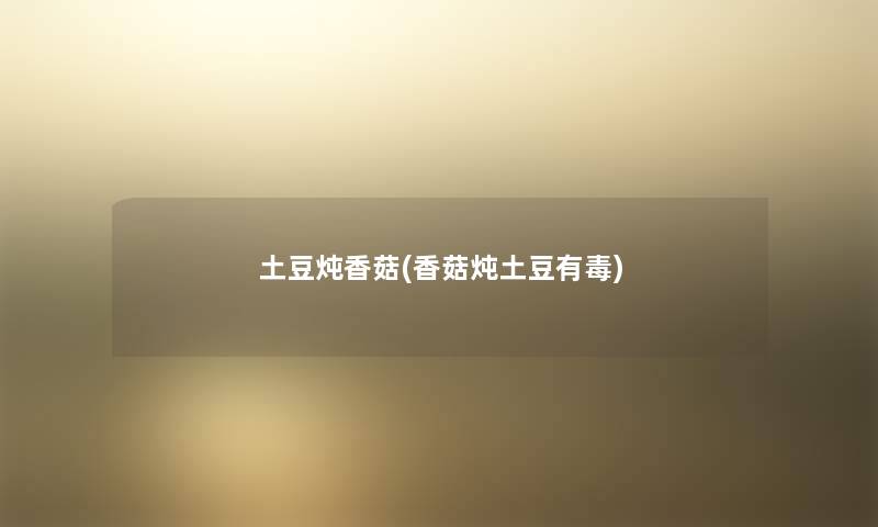 土豆炖香菇(香菇炖土豆有毒) 土豆炖香菇(香菇炖土豆有毒)