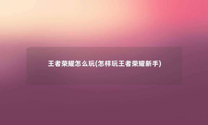 王者荣耀怎么玩(怎样玩王者荣耀新手) 王者荣耀怎么玩(怎样玩王者荣耀新手)