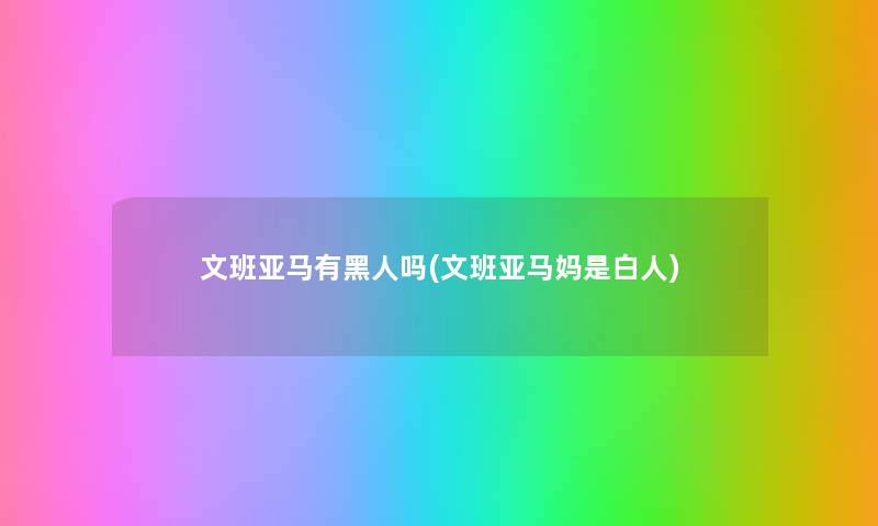 文班亚马有黑人吗(文班亚马妈是白人) 文班亚马有黑人吗(文班亚马妈是白人)